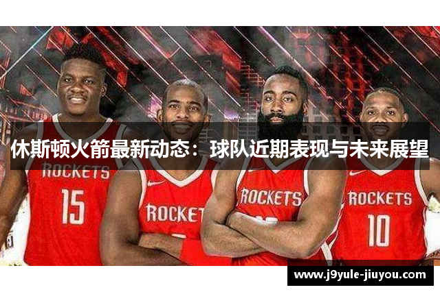 休斯顿火箭最新动态：球队近期表现与未来展望