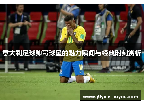 意大利足球帅哥球星的魅力瞬间与经典时刻赏析