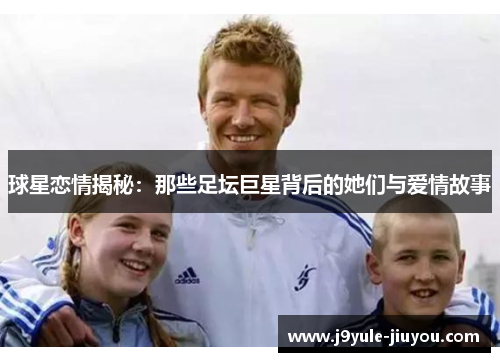 球星恋情揭秘：那些足坛巨星背后的她们与爱情故事