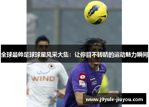 全球最帅足球球星风采大集：让你目不转睛的运动魅力瞬间