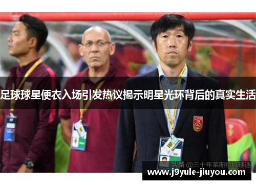足球球星便衣入场引发热议揭示明星光环背后的真实生活