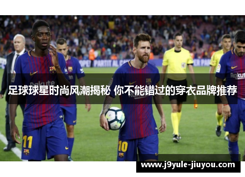 足球球星时尚风潮揭秘 你不能错过的穿衣品牌推荐