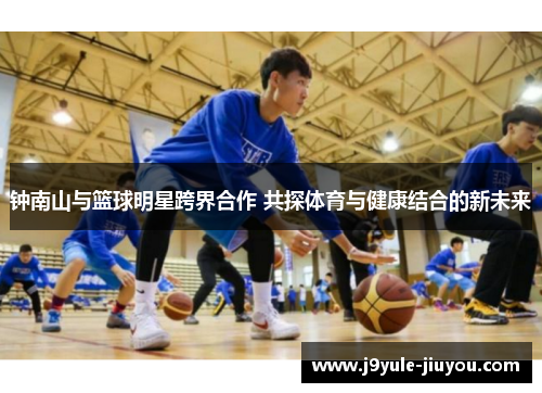 钟南山与篮球明星跨界合作 共探体育与健康结合的新未来