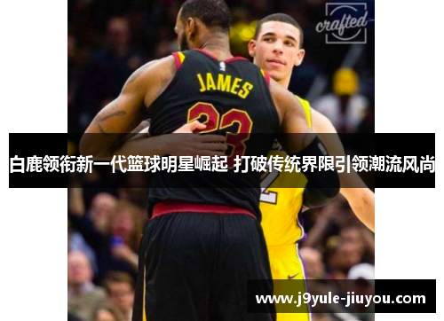 白鹿领衔新一代篮球明星崛起 打破传统界限引领潮流风尚